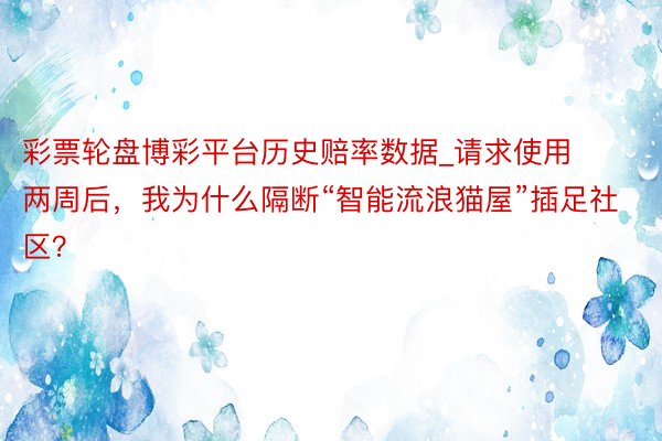 彩票轮盘博彩平台历史赔率数据_请求使用两周后，我为什么隔断“智能流浪猫屋”插足社区？