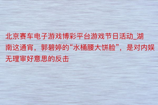 北京赛车电子游戏博彩平台游戏节日活动_湖南这通宵，郭碧婷的“水桶腰大饼脸”，是对内娱无理审好意思的反击