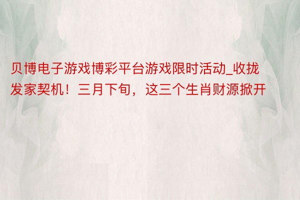 贝博电子游戏博彩平台游戏限时活动_收拢发家契机！三月下旬，这三个生肖财源掀开