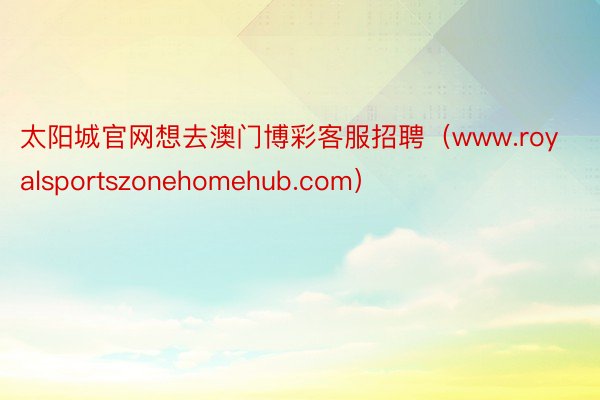 太阳城官网想去澳门博彩客服招聘（www.royalsportszonehomehub.com）