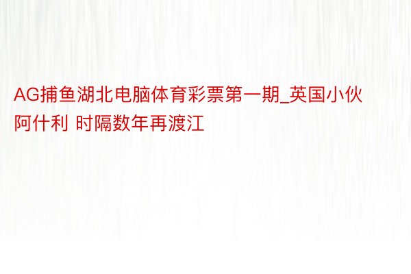 AG捕鱼湖北电脑体育彩票第一期_英国小伙阿什利 时隔数年再渡江