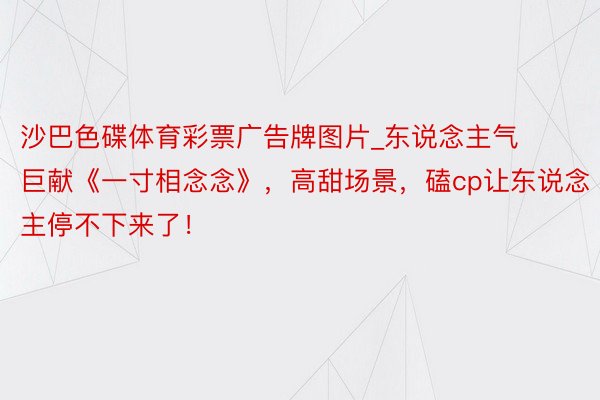 沙巴色碟体育彩票广告牌图片_东说念主气巨献《一寸相念念》，高甜场景，磕cp让东说念主停不下来了！