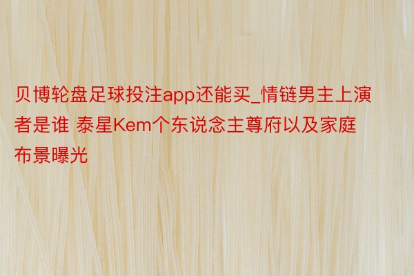 贝博轮盘足球投注app还能买_情链男主上演者是谁 泰星Kem个东说念主尊府以及家庭布景曝光