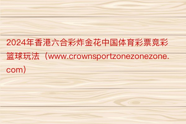 2024年香港六合彩炸金花中国体育彩票竞彩篮球玩法（www.crownsportzonezonezone.com）