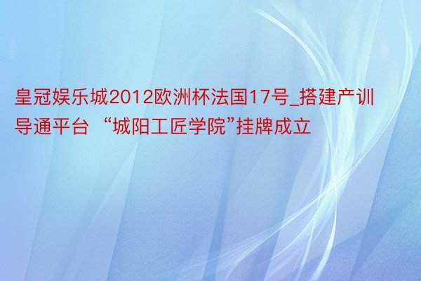 皇冠娱乐城2012欧洲杯法国17号_搭建产训导通平台  “城阳工匠学院”挂牌成立