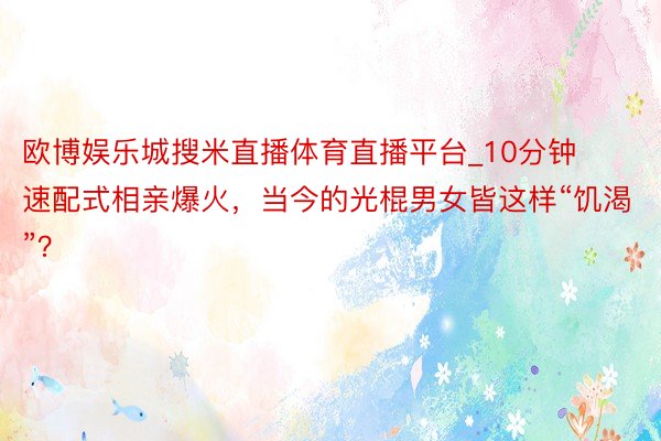 欧博娱乐城搜米直播体育直播平台_10分钟速配式相亲爆火，当今的光棍男女皆这样“饥渴”？