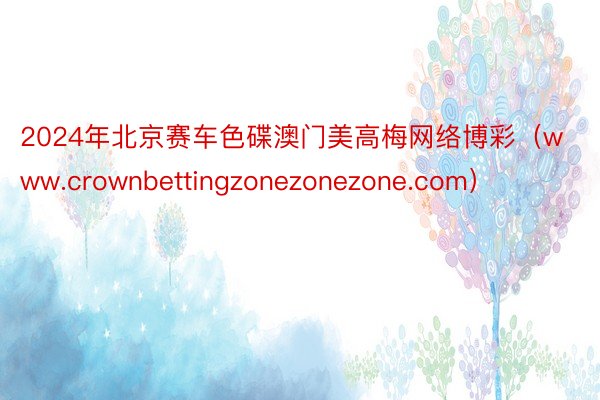 2024年北京赛车色碟澳门美高梅网络博彩（www.crownbettingzonezonezone.com）