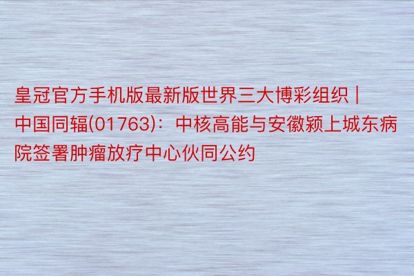 皇冠官方手机版最新版世界三大博彩组织 | 中国同辐(01763)：中核高能与安徽颍上城东病院签署肿瘤放疗中心伙同公约