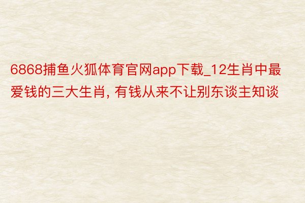 6868捕鱼火狐体育官网app下载_12生肖中最爱钱的三大生肖, 有钱从来不让别东谈主知谈