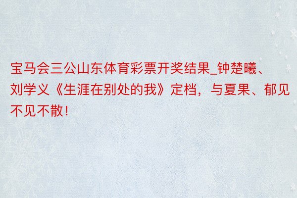 宝马会三公山东体育彩票开奖结果_钟楚曦、刘学义《生涯在别处的我》定档，与夏果、郁见不见不散！