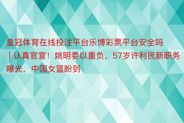 皇冠体育在线投注平台乐博彩票平台安全吗 | 认真官宣！姚明委以重负，57岁许利民新职务曝光，中国女篮盼到