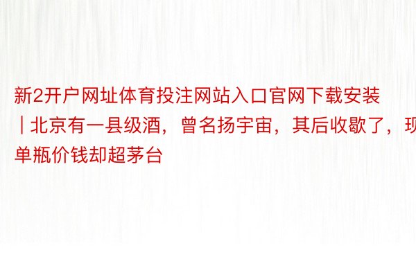 新2开户网址体育投注网站入口官网下载安装 | 北京有一县级酒，曾名扬宇宙，其后收歇了，现单瓶价钱却超茅台