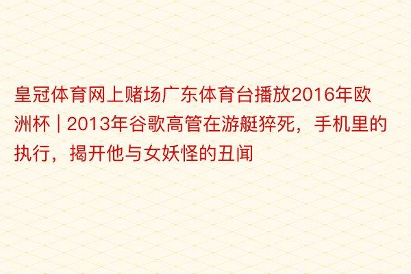 皇冠体育网上赌场广东体育台播放2016年欧洲杯 | 2013年谷歌高管在游艇猝死，手机里的执行，揭开他与女妖怪的丑闻