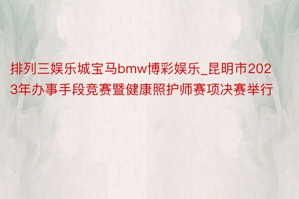 排列三娱乐城宝马bmw博彩娱乐_昆明市2023年办事手段竞赛暨健康照护师赛项决赛举行