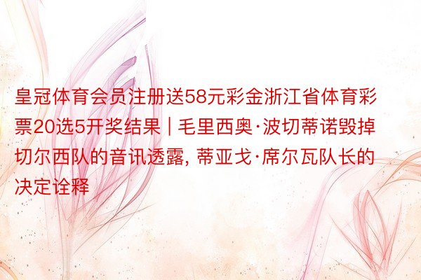 皇冠体育会员注册送58元彩金浙江省体育彩票20选5开奖结果 | 毛里西奥·波切蒂诺毁掉切尔西队的音讯透露， 蒂亚戈·席尔瓦队长的决定诠释