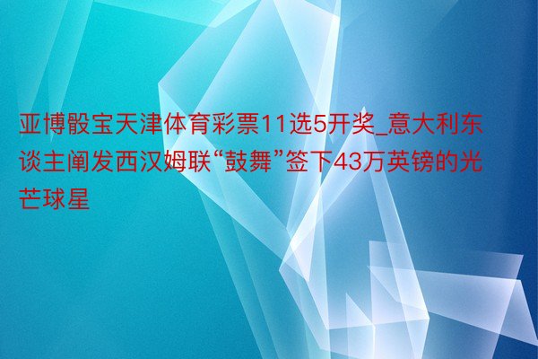 亚博骰宝天津体育彩票11选5开奖_意大利东谈主阐发西汉姆联“鼓舞”签下43万英镑的光芒球星