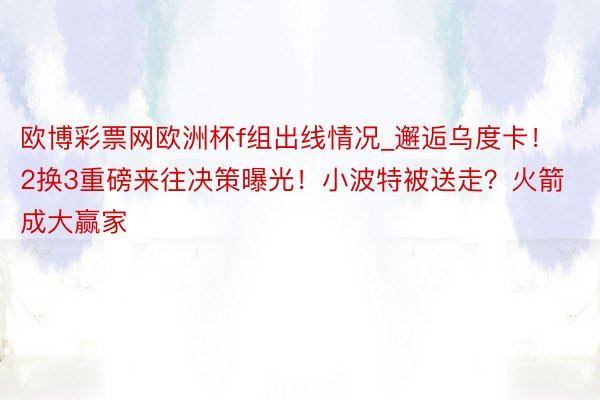 欧博彩票网欧洲杯f组出线情况_邂逅乌度卡！2换3重磅来往决策曝光！小波特被送走？火箭成大赢家