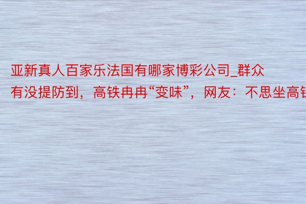 亚新真人百家乐法国有哪家博彩公司_群众有没提防到，高铁冉冉“变味”，网友：不思坐高铁了