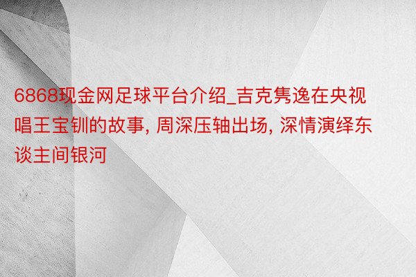 6868现金网足球平台介绍_吉克隽逸在央视唱王宝钏的故事, 周深压轴出场, 深情演绎东谈主间银河