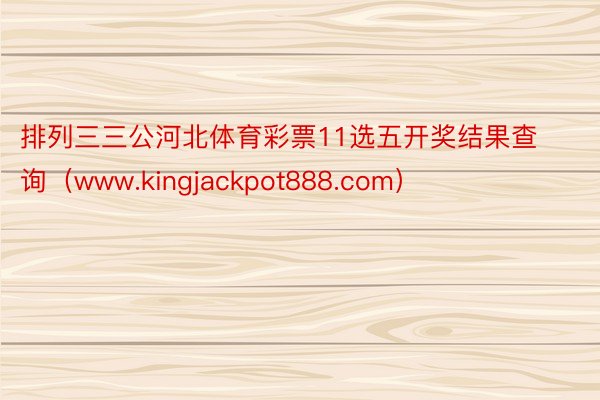 排列三三公河北体育彩票11选五开奖结果查询（www.kingjackpot888.com）