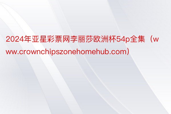 2024年亚星彩票网李丽莎欧洲杯54p全集（www.crownchipszonehomehub.com）