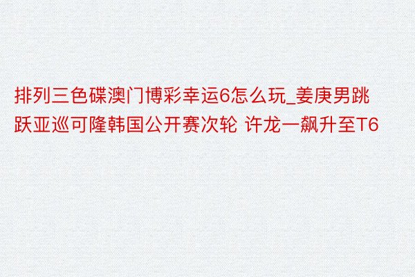 排列三色碟澳门博彩幸运6怎么玩_姜庚男跳跃亚巡可隆韩国公开赛次轮 许龙一飙升至T6