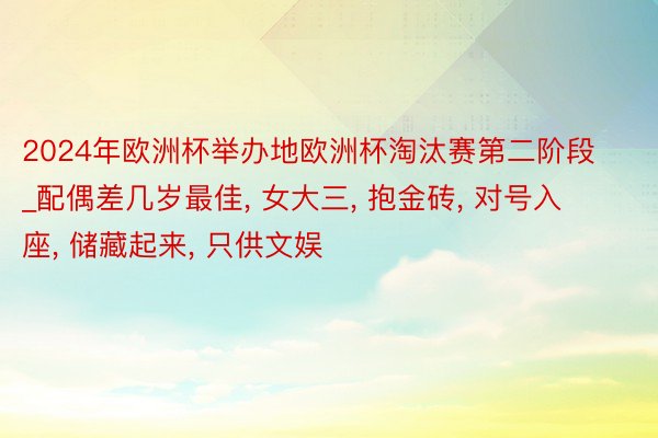 2024年欧洲杯举办地欧洲杯淘汰赛第二阶段_配偶差几岁最佳， 女大三， 抱金砖， 对号入座， 储藏起来， 只供文娱