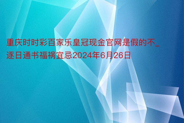 重庆时时彩百家乐皇冠现金官网是假的不_逐日通书福祸宜忌2024年6月26日