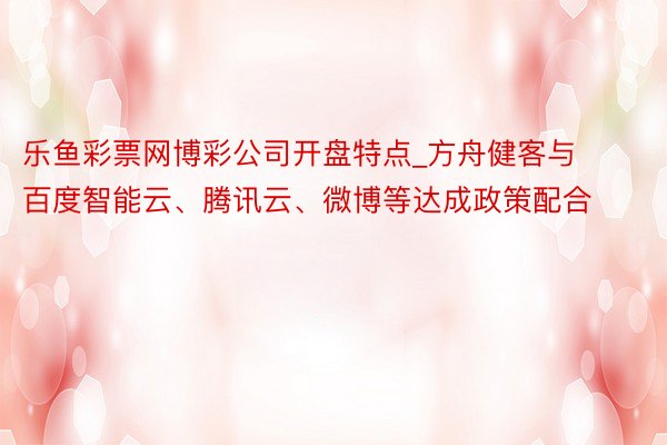 乐鱼彩票网博彩公司开盘特点_方舟健客与百度智能云、腾讯云、微博等达成政策配合