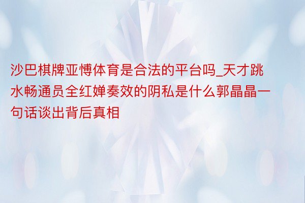 沙巴棋牌亚愽体育是合法的平台吗_天才跳水畅通员全红婵奏效的阴私是什么郭晶晶一句话谈出背后真相