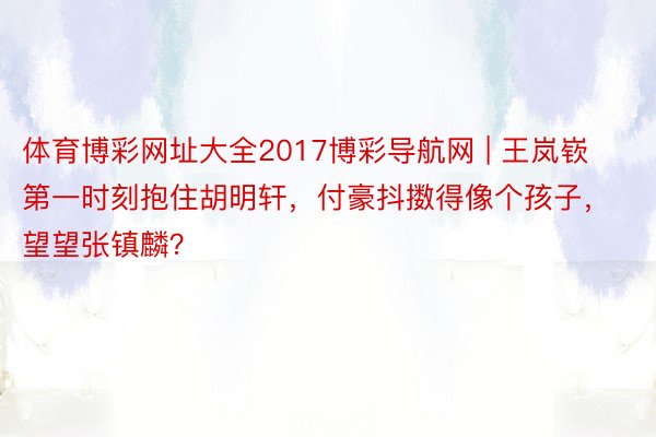 体育博彩网址大全2017博彩导航网 | 王岚嵚第一时刻抱住胡明轩，付豪抖擞得像个孩子，望望张镇麟？