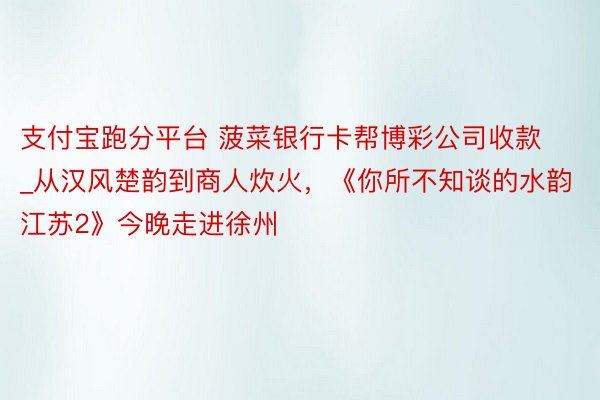 支付宝跑分平台 菠菜银行卡帮博彩公司收款_从汉风楚韵到商人炊火，《你所不知谈的水韵江苏2》今晚走进徐州