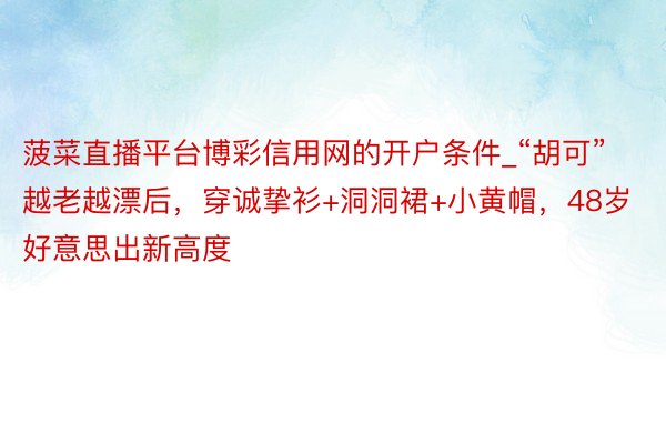 菠菜直播平台博彩信用网的开户条件_“胡可”越老越漂后，穿诚挚衫+洞洞裙+小黄帽，48岁好意思出新高度