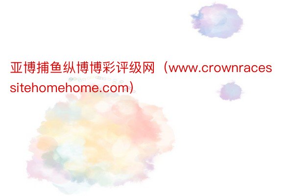 亚博捕鱼纵博博彩评级网（www.crownracessitehomehome.com）