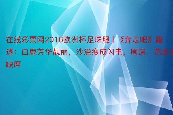 在线彩票网2016欧洲杯足球服 | 《奔走吧》路透：白鹿芳华靓丽，沙溢瘦成闪电，周深、范丞丞缺席