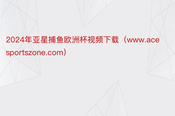 2024年亚星捕鱼欧洲杯视频下载（www.acesportszone.com）