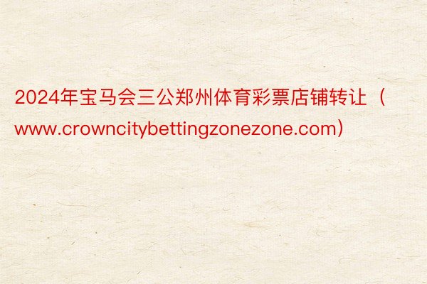 2024年宝马会三公郑州体育彩票店铺转让（www.crowncitybettingzonezone.com）