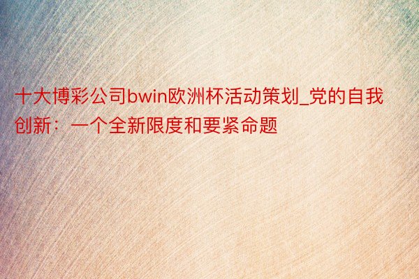 十大博彩公司bwin欧洲杯活动策划_党的自我创新：一个全新限度和要紧命题