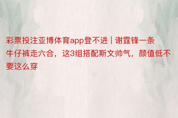 彩票投注亚博体育app登不进 | 谢霆锋一条牛仔裤走六合，这3组搭配斯文帅气，颜值低不要这么穿