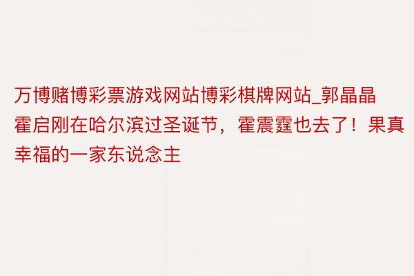 万博赌博彩票游戏网站博彩棋牌网站_郭晶晶霍启刚在哈尔滨过圣诞节，霍震霆也去了！果真幸福的一家东说念主