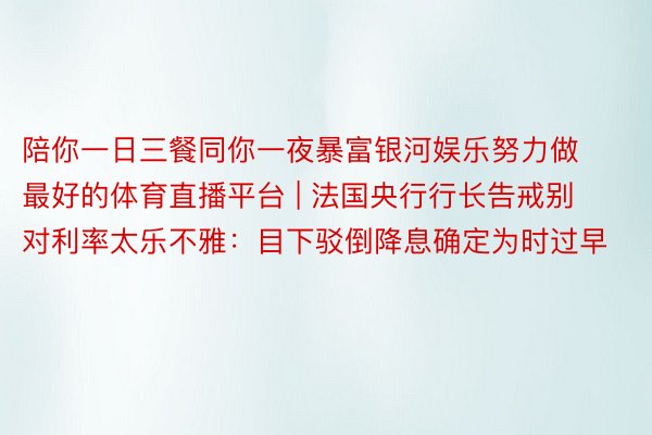 陪你一日三餐同你一夜暴富银河娱乐努力做最好的体育直播平台 | 法国央行行长告戒别对利率太乐不雅：目下驳倒降息确定为时过早